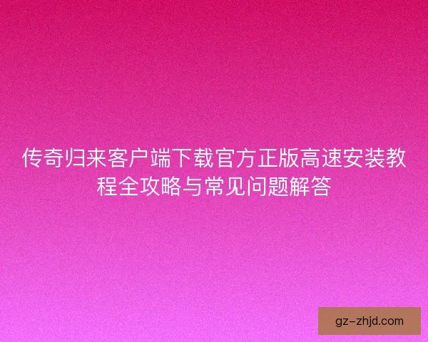 传奇归来客户端下载官方正版高速安装教程全攻略与常见问题解答