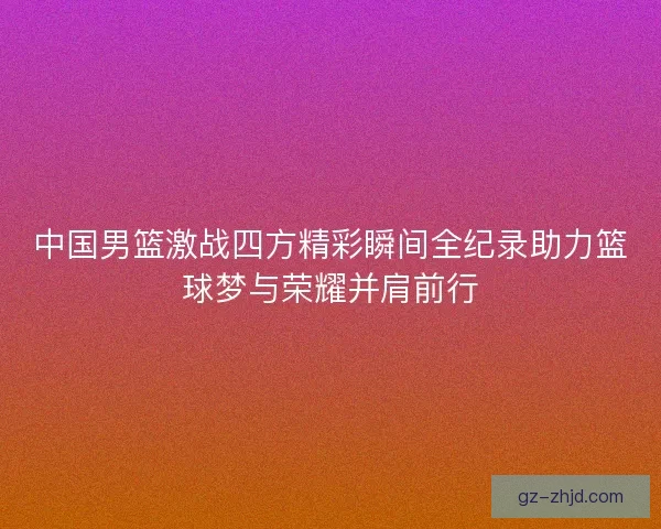 中国男篮激战四方精彩瞬间全纪录助力篮球梦与荣耀并肩前行