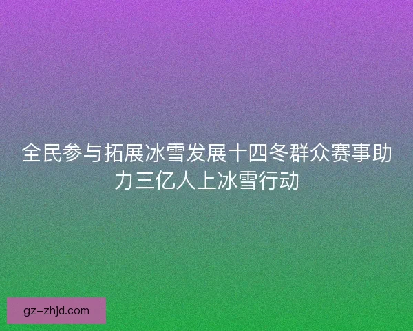 全民参与拓展冰雪发展十四冬群众赛事助力三亿人上冰雪行动